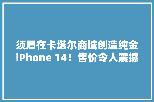 须眉在卡塔尔商城创造纯金iPhone 14！售价令人震撼