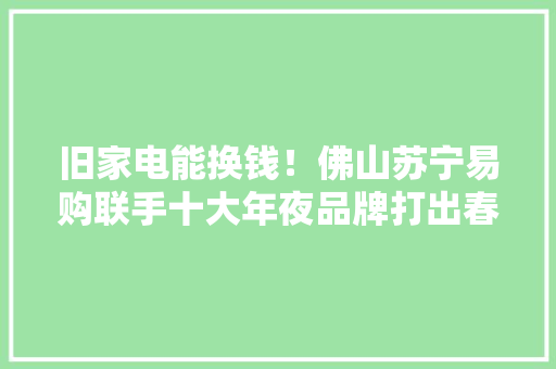 旧家电能换钱！佛山苏宁易购联手十大年夜品牌打出春季最强组合拳