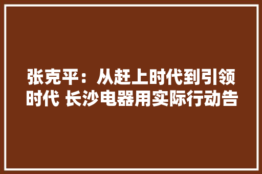 张克平：从赶上时代到引领时代 长沙电器用实际行动告诉你
