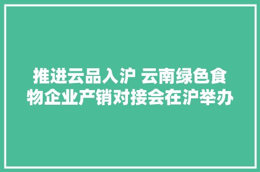 推进云品入沪 云南绿色食物企业产销对接会在沪举办 推进云品入沪 云南绿色食物企业产销对接会在沪举办 互联通信