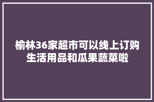 榆林36家超市可以线上订购生活用品和瓜果蔬菜啦