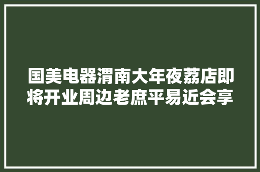 国美电器渭南大年夜荔店即将开业周边老庶平易近会享受到哪些实惠