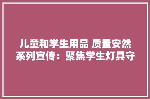 儿童和学生用品 质量安然系列宣传：聚焦学生灯具守护用眼安然
