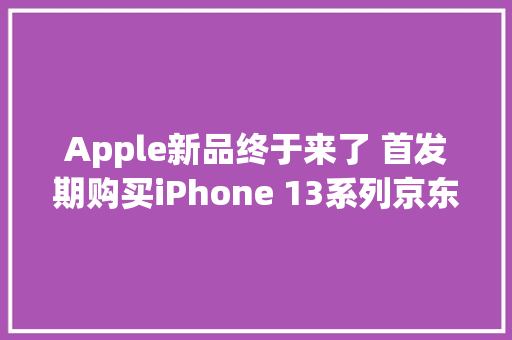 Apple新品终于来了 首发期购买iPhone 13系列京东赠予1年AppleCare+