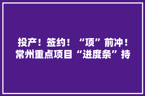 投产！签约！“项”前冲！常州重点项目“进度条”持续刷新