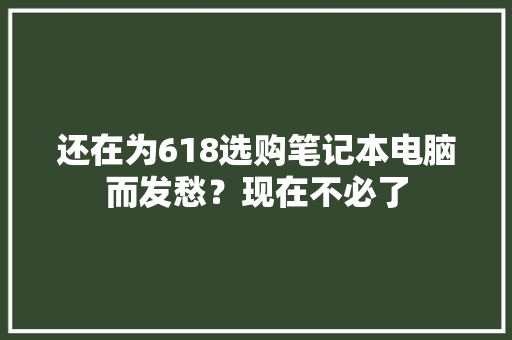 还在为618选购笔记本电脑而发愁？现在不必了