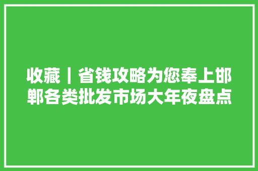 收藏｜省钱攻略为您奉上邯郸各类批发市场大年夜盘点！ 收藏｜省钱攻略为您奉上邯郸各类批发市场大年夜盘点！ 智能科技