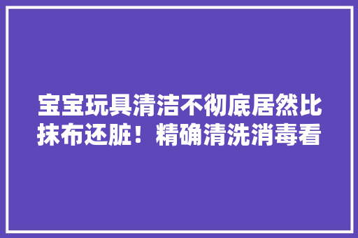 宝宝玩具清洁不彻底居然比抹布还脏！精确清洗消毒看这里