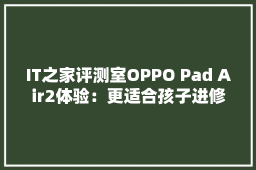 IT之家评测室OPPO Pad Air2体验：更适合孩子进修的护眼平板