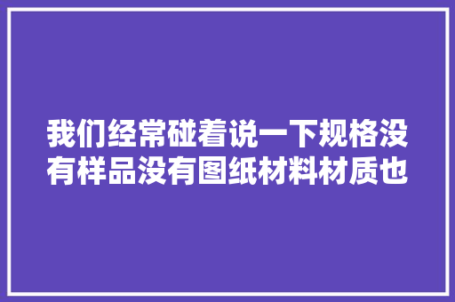 我们经常碰着说一下规格没有样品没有图纸材料材质也...