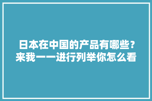 日本在中国的产品有哪些？来我一一进行列举你怎么看呢