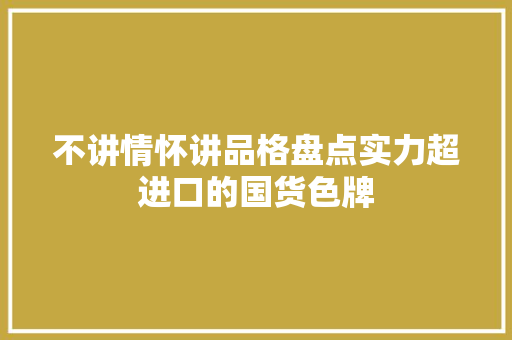 不讲情怀讲品格盘点实力超进口的国货色牌