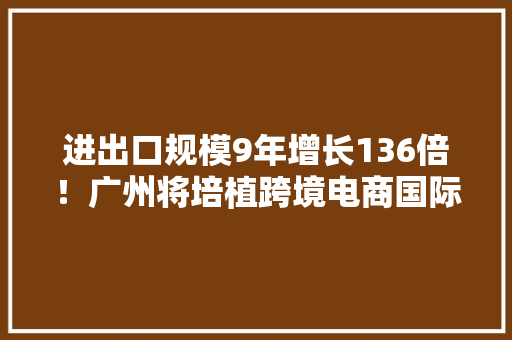 进出口规模9年增长136倍！广州将培植跨境电商国际枢纽城市