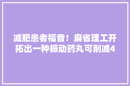 减肥患者福音！麻省理工开拓出一种振动药丸可削减40%食物摄入量附生物医药技能赛道不雅观察图谱