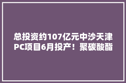 总投资约107亿元中沙天津PC项目6月投产！聚碳酸酯合成方法总结