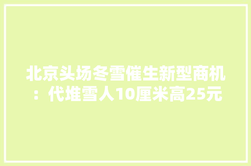 北京头场冬雪催生新型商机：代堆雪人10厘米高25元