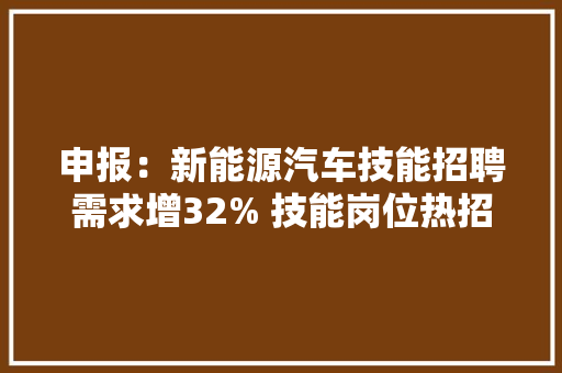 申报：新能源汽车技能招聘需求增32% 技能岗位热招