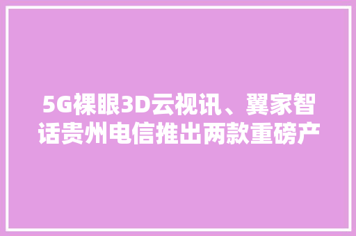 5G裸眼3D云视讯、翼家智话贵州电信推出两款重磅产品