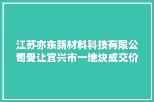 江苏亦东新材料科技有限公司受让宜兴市一地块成交价 1123 万元 江苏亦东新材料科技有限公司受让宜兴市一地块成交价 1123 万元 人工智能