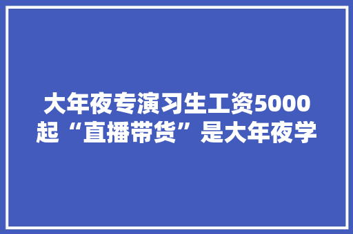 大年夜专演习生工资5000起“直播带货”是大年夜学生就业好选择吗