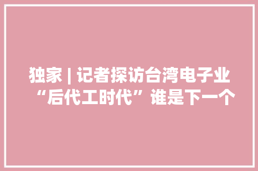 独家 | 记者探访台湾电子业“后代工时代”谁是下一个增长点？