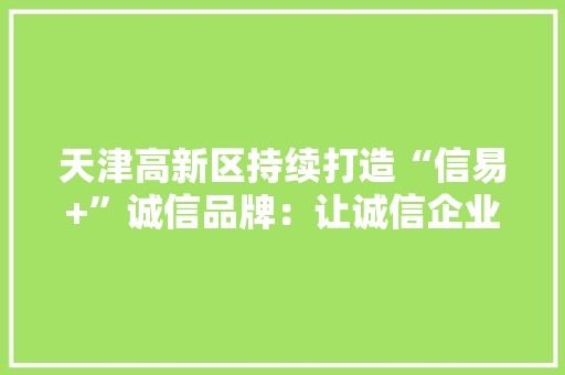 天津高新区持续打造“信易+”诚信品牌：让诚信企业享受更多信用红利