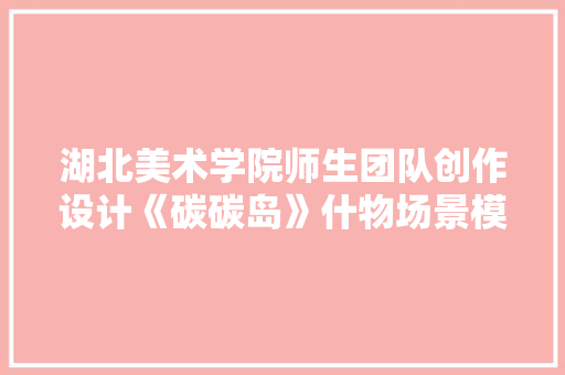 湖北美术学院师生团队创作设计《碳碳岛》什物场景模型