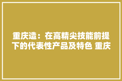 重庆造：在高精尖技能前提下的代表性产品及特色 重庆...