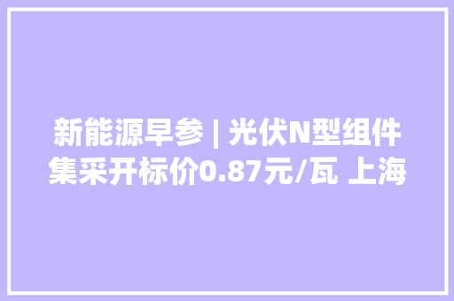 新能源早参 | 光伏N型组件集采开标价0.87元/瓦 上海泰氢晨获1.5亿元Pre-A轮融资