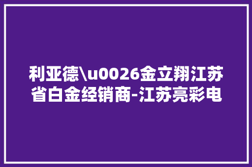 利亚德\u0026金立翔江苏省白金经销商-江苏亮彩电子有限公司