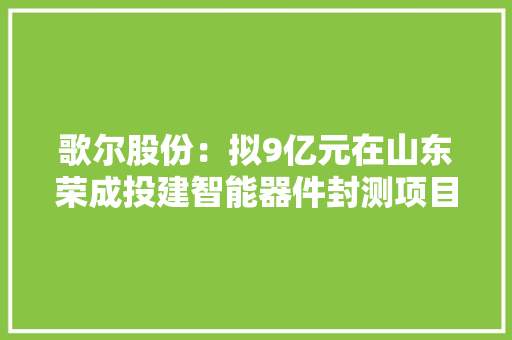 歌尔股份：拟9亿元在山东荣成投建智能器件封测项目