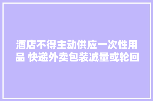 酒店不得主动供应一次性用品 快递外卖包装减量或轮回运用 酒店不得主动供应一次性用品 快递外卖包装减量或轮回运用 智能科技