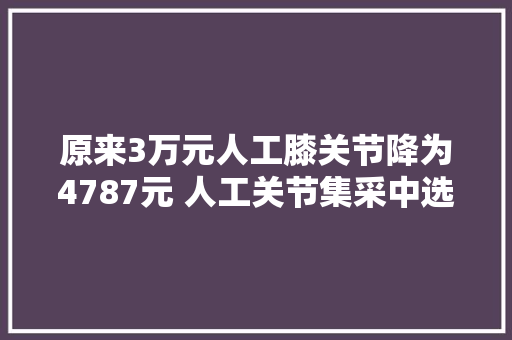 原来3万元人工膝关节降为4787元 人工关节集采中选结果在我市落地实施