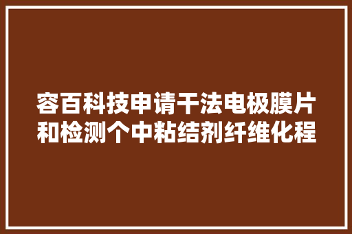 容百科技申请干法电极膜片和检测个中粘结剂纤维化程度的方法专利经由进程监控干法电极膜片中的聚四氟乙烯支撑骨架的比外面积可判断粘结剂的纤维化程度