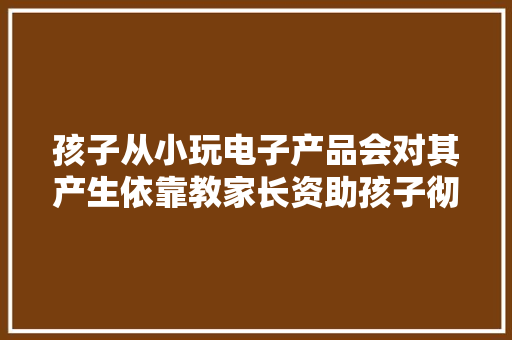 孩子从小玩电子产品会对其产生依靠教家长资助孩子彻底摆脱