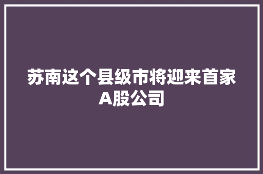 苏南这个县级市将迎来首家A股公司