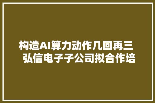 构造AI算力动作几回再三  弘信电子子公司拟合作培植智算中央项目 构造AI算力动作几回再三  弘信电子子公司拟合作培植智算中央项目 互联通信