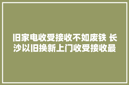 旧家电收受接收不如废铁 长沙以旧换新上门收受接收最高补400元 旧家电收受接收不如废铁 长沙以旧换新上门收受接收最高补400元 互联通信