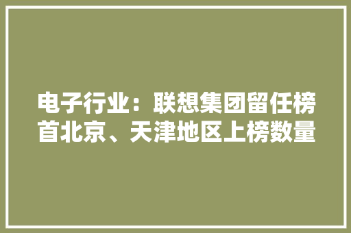 电子行业：联想集团留任榜首北京、天津地区上榜数量和品牌价值总量均增长明显丨品牌读榜·行业篇⑩