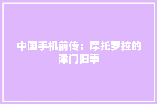 中国手机前传：摩托罗拉的津门旧事 中国手机前传：摩托罗拉的津门旧事 智能科技