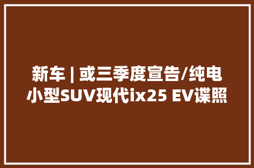 新车 | 或三季度宣告/纯电小型SUV现代ix25 EV谍照曝光