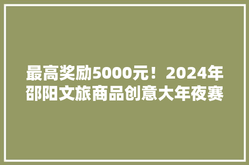 最高奖励5000元！2024年邵阳文旅商品创意大年夜赛启动！