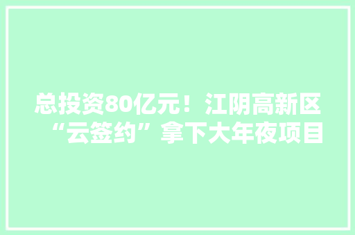总投资80亿元！江阴高新区“云签约”拿下大年夜项目
