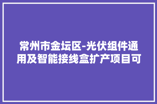 常州市金坛区-光伏组件通用及智能接线盒扩产项目可行性研究申报