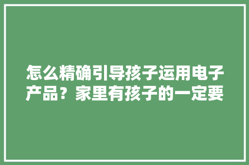 怎么精确引导孩子运用电子产品？家里有孩子的一定要看完