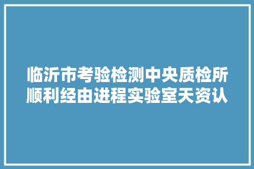 临沂市考验检测中央质检所顺利经由进程实验室天资认定评审