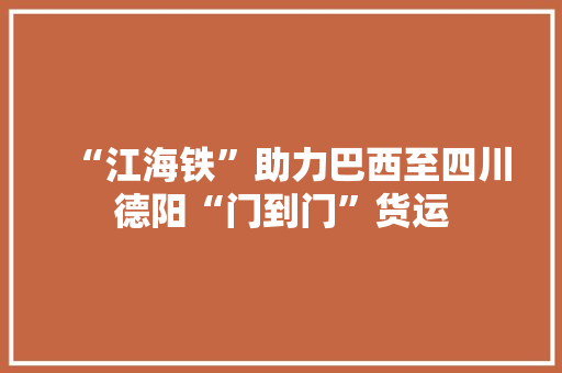 “江海铁”助力巴西至四川德阳“门到门”货运
