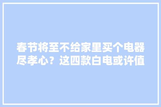 春节将至不给家里买个电器尽孝心？这四款白电或许值得推敲