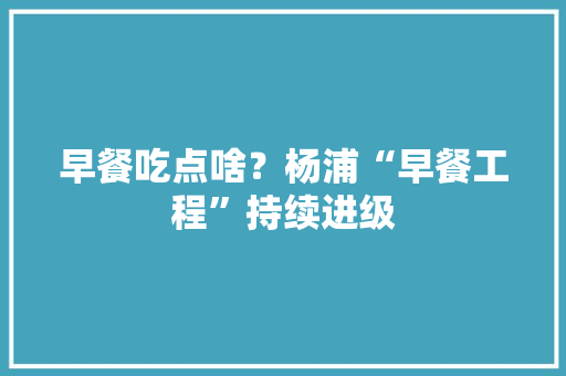 早餐吃点啥？杨浦“早餐工程”持续进级