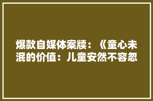 爆款自媒体案牍：《童心未泯的价值：儿童安然不容忽视》